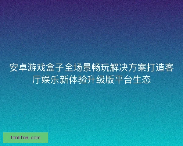 安卓游戏盒子全场景畅玩解决方案打造客厅娱乐新体验升级版平台生态