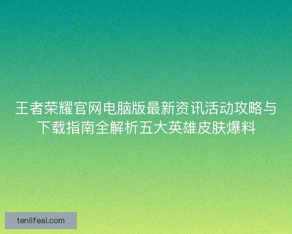 王者荣耀官网电脑版最新资讯活动攻略与下载指南全解析五大英雄皮肤爆料