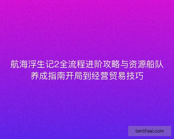 航海浮生记2全流程进阶攻略与资源船队养成指南开局到经营贸易技巧