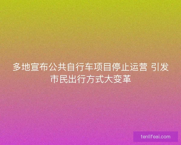 多地宣布公共自行车项目停止运营 引发市民出行方式大变革