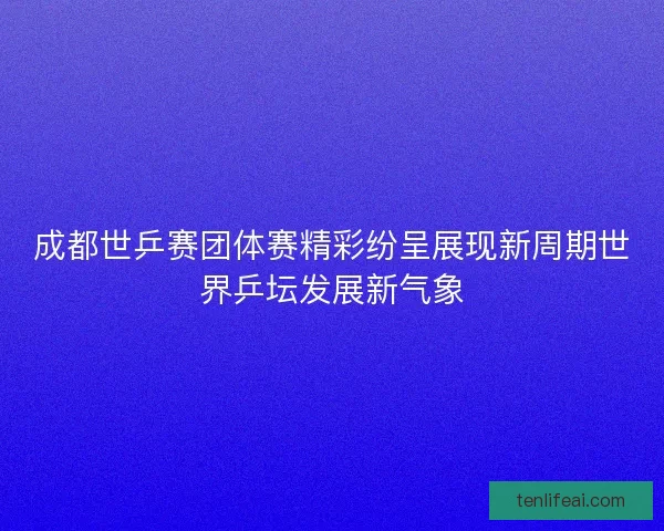成都世乒赛团体赛精彩纷呈展现新周期世界乒坛发展新气象