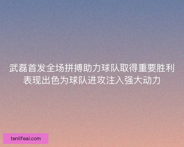 武磊首发全场拼搏助力球队取得重要胜利表现出色为球队进攻注入强大动力